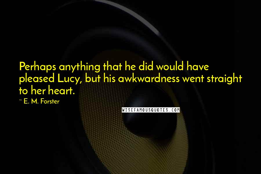 E. M. Forster Quotes: Perhaps anything that he did would have pleased Lucy, but his awkwardness went straight to her heart.