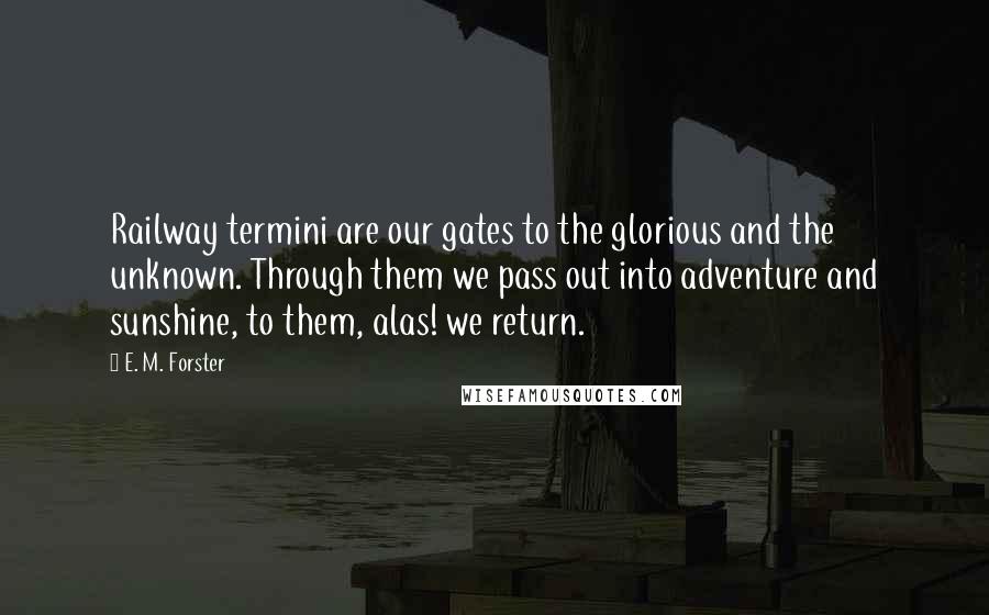 E. M. Forster Quotes: Railway termini are our gates to the glorious and the unknown. Through them we pass out into adventure and sunshine, to them, alas! we return.