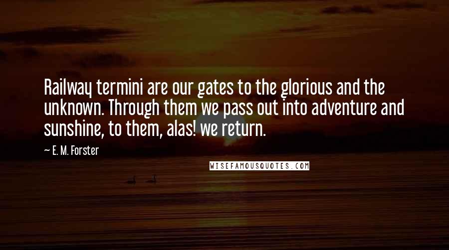 E. M. Forster Quotes: Railway termini are our gates to the glorious and the unknown. Through them we pass out into adventure and sunshine, to them, alas! we return.