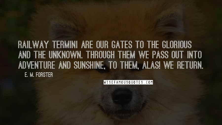E. M. Forster Quotes: Railway termini are our gates to the glorious and the unknown. Through them we pass out into adventure and sunshine, to them, alas! we return.