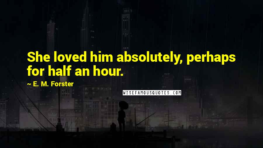 E. M. Forster Quotes: She loved him absolutely, perhaps for half an hour.