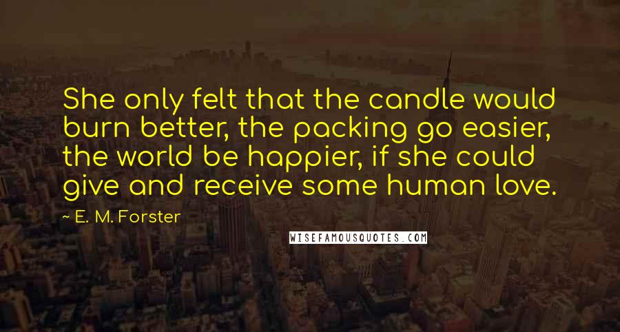 E. M. Forster Quotes: She only felt that the candle would burn better, the packing go easier, the world be happier, if she could give and receive some human love.