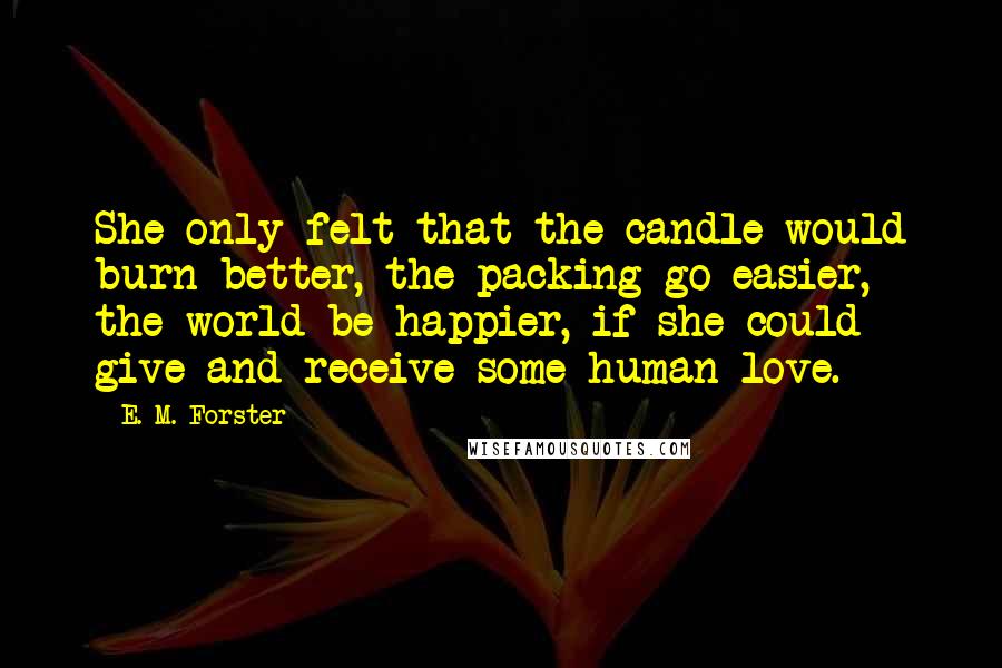 E. M. Forster Quotes: She only felt that the candle would burn better, the packing go easier, the world be happier, if she could give and receive some human love.