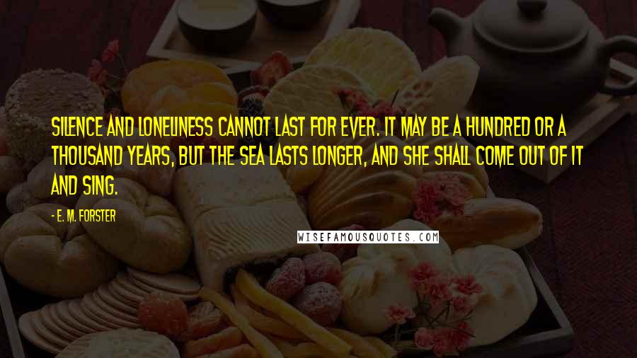 E. M. Forster Quotes: Silence and loneliness cannot last for ever. It may be a hundred or a thousand years, but the sea lasts longer, and she shall come out of it and sing.