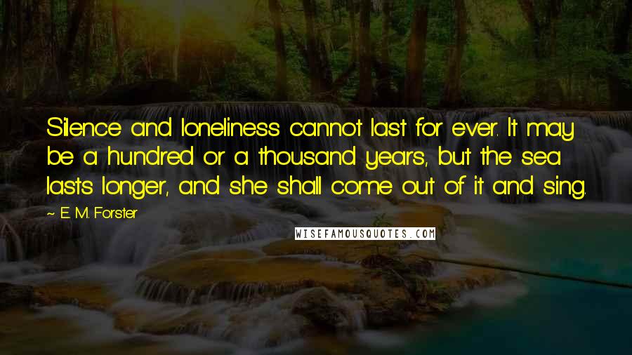 E. M. Forster Quotes: Silence and loneliness cannot last for ever. It may be a hundred or a thousand years, but the sea lasts longer, and she shall come out of it and sing.
