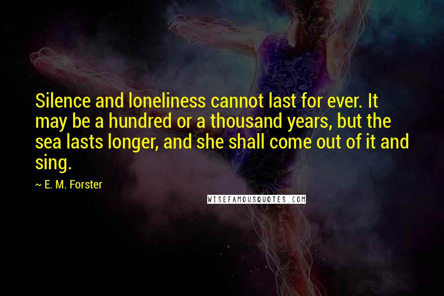 E. M. Forster Quotes: Silence and loneliness cannot last for ever. It may be a hundred or a thousand years, but the sea lasts longer, and she shall come out of it and sing.