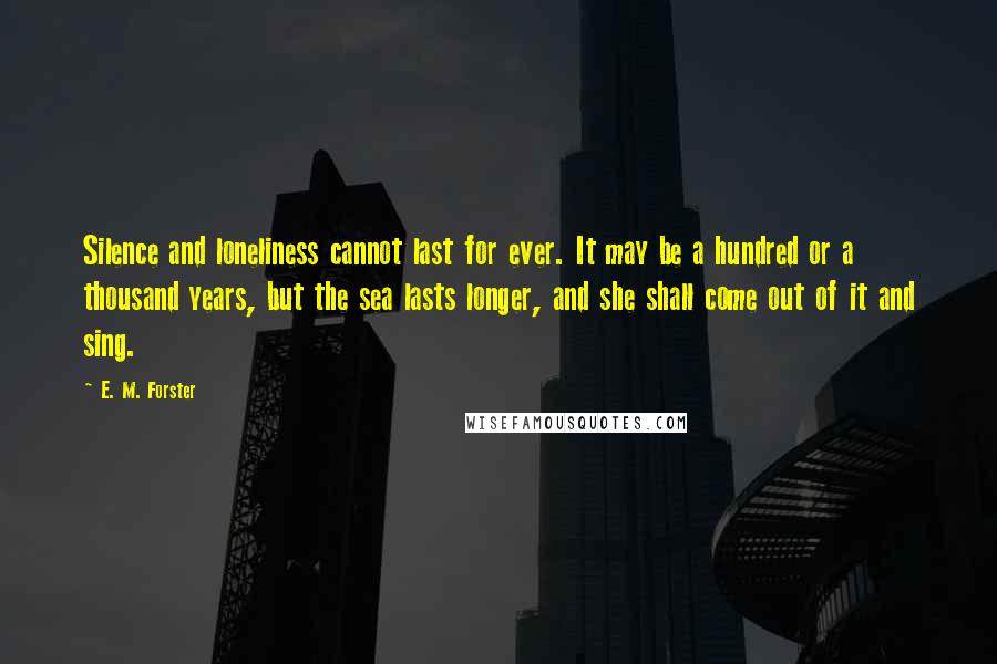 E. M. Forster Quotes: Silence and loneliness cannot last for ever. It may be a hundred or a thousand years, but the sea lasts longer, and she shall come out of it and sing.