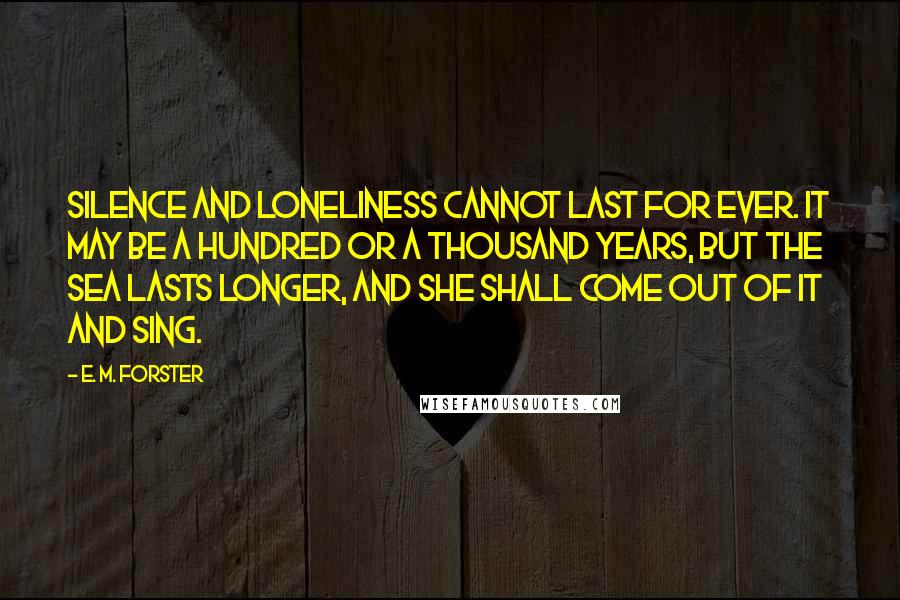 E. M. Forster Quotes: Silence and loneliness cannot last for ever. It may be a hundred or a thousand years, but the sea lasts longer, and she shall come out of it and sing.