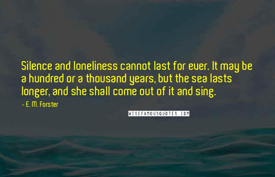 E. M. Forster Quotes: Silence and loneliness cannot last for ever. It may be a hundred or a thousand years, but the sea lasts longer, and she shall come out of it and sing.