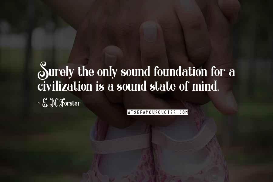 E. M. Forster Quotes: Surely the only sound foundation for a civilization is a sound state of mind.