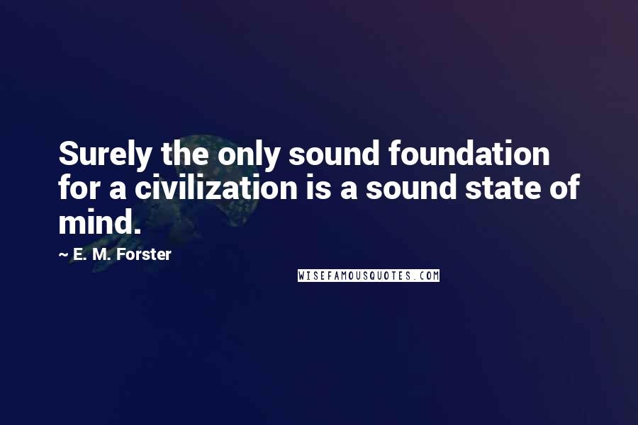 E. M. Forster Quotes: Surely the only sound foundation for a civilization is a sound state of mind.