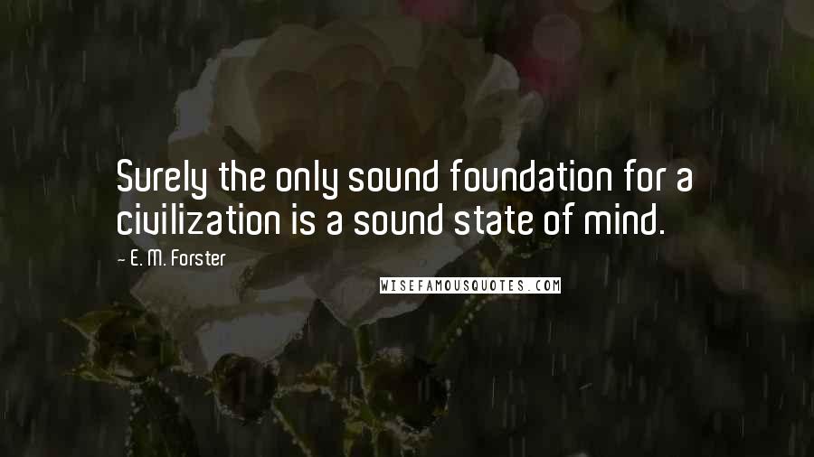 E. M. Forster Quotes: Surely the only sound foundation for a civilization is a sound state of mind.