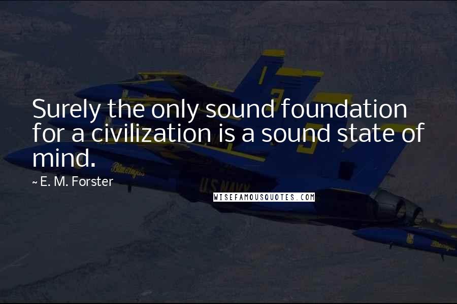 E. M. Forster Quotes: Surely the only sound foundation for a civilization is a sound state of mind.