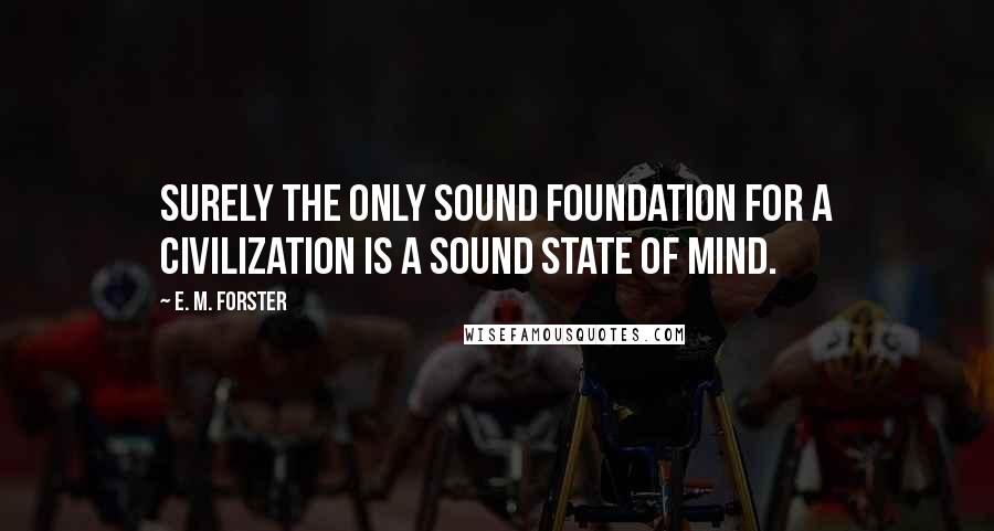 E. M. Forster Quotes: Surely the only sound foundation for a civilization is a sound state of mind.