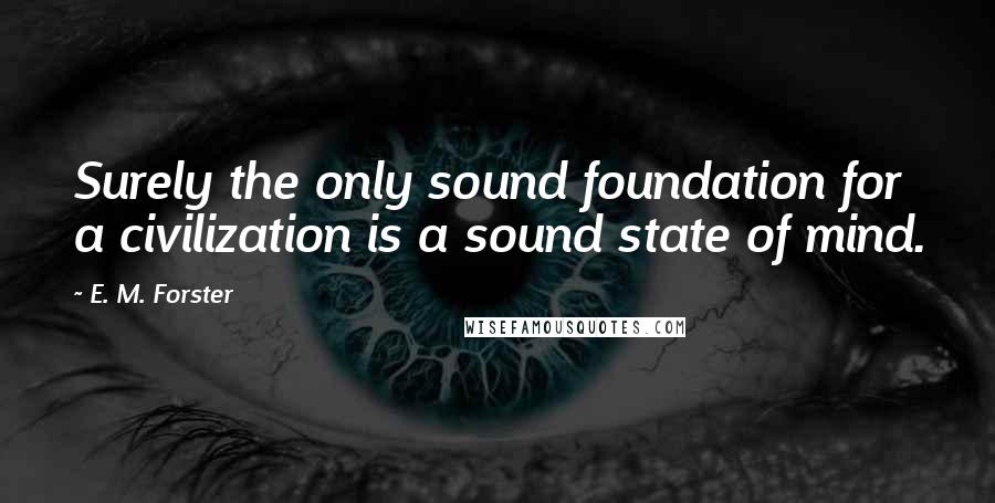E. M. Forster Quotes: Surely the only sound foundation for a civilization is a sound state of mind.