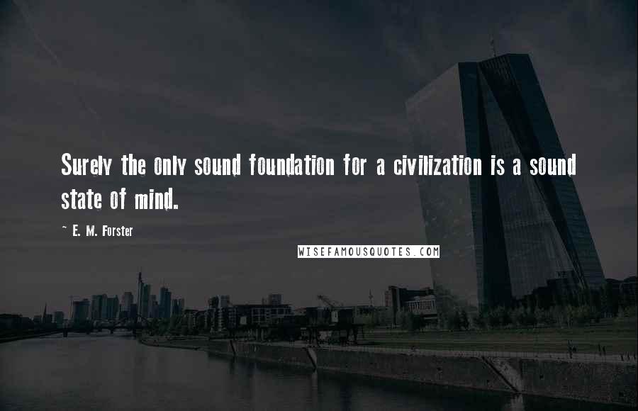 E. M. Forster Quotes: Surely the only sound foundation for a civilization is a sound state of mind.