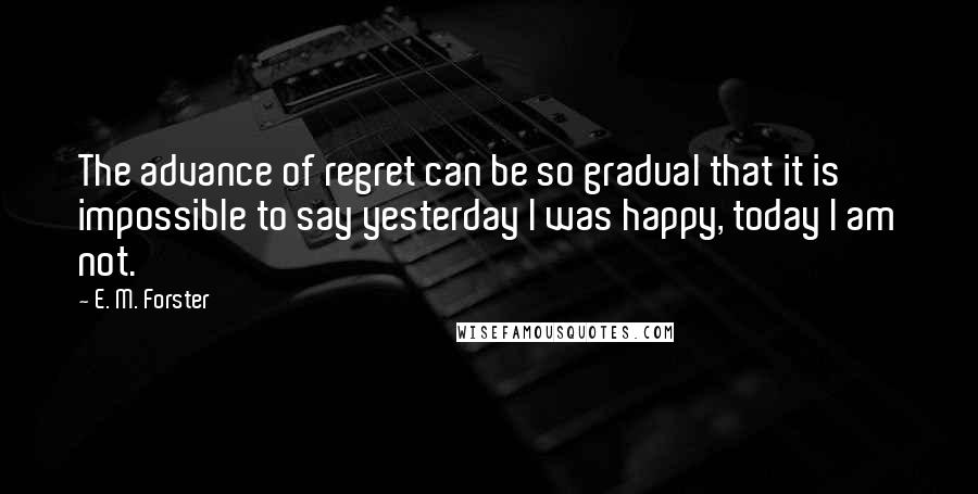 E. M. Forster Quotes: The advance of regret can be so gradual that it is impossible to say yesterday I was happy, today I am not.
