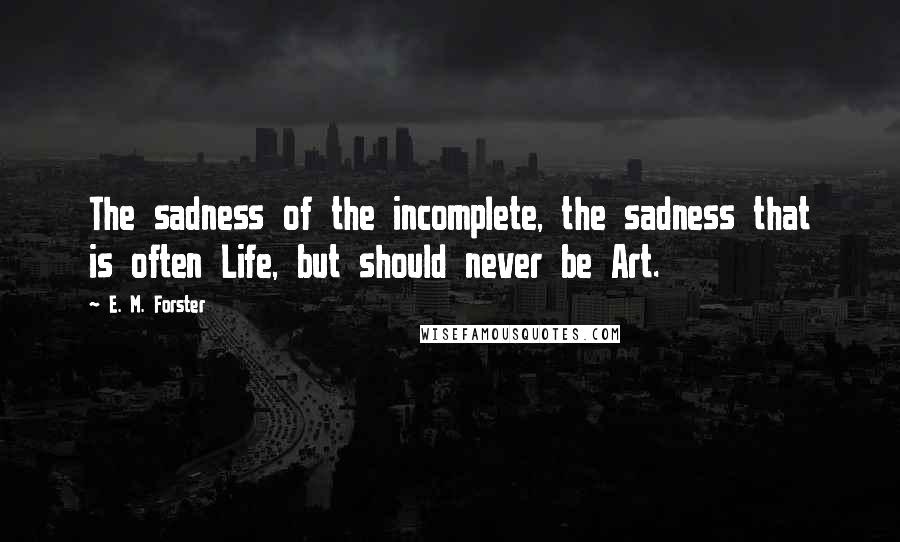 E. M. Forster Quotes: The sadness of the incomplete, the sadness that is often Life, but should never be Art.