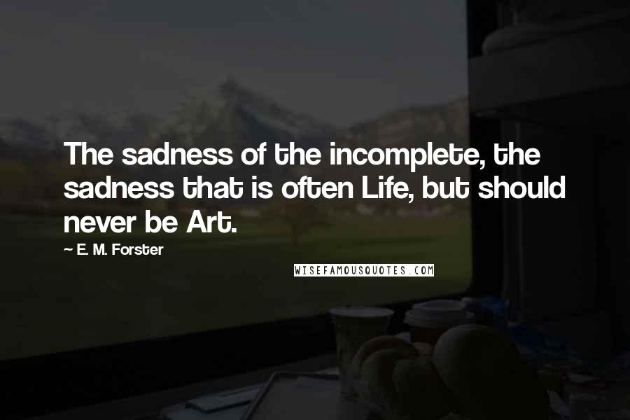 E. M. Forster Quotes: The sadness of the incomplete, the sadness that is often Life, but should never be Art.