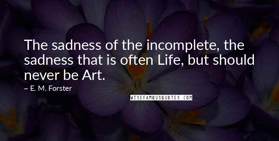 E. M. Forster Quotes: The sadness of the incomplete, the sadness that is often Life, but should never be Art.