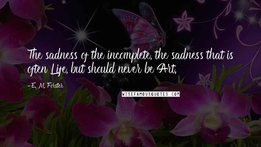 E. M. Forster Quotes: The sadness of the incomplete, the sadness that is often Life, but should never be Art.