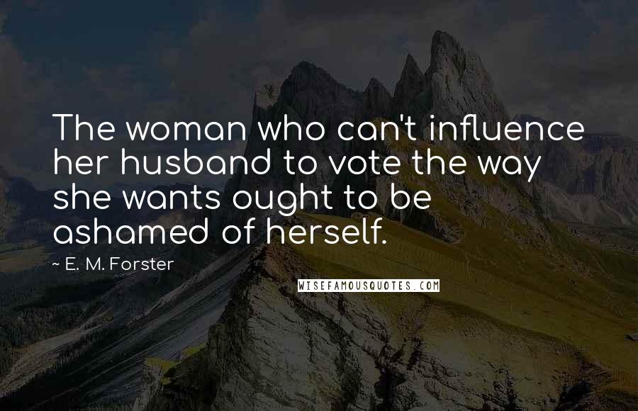 E. M. Forster Quotes: The woman who can't influence her husband to vote the way she wants ought to be ashamed of herself.