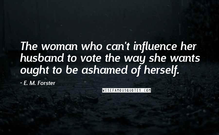 E. M. Forster Quotes: The woman who can't influence her husband to vote the way she wants ought to be ashamed of herself.