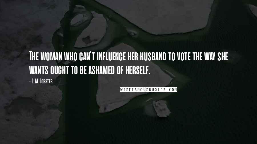 E. M. Forster Quotes: The woman who can't influence her husband to vote the way she wants ought to be ashamed of herself.