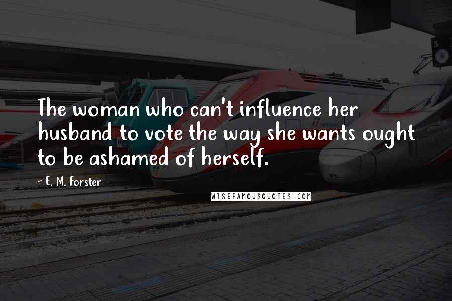 E. M. Forster Quotes: The woman who can't influence her husband to vote the way she wants ought to be ashamed of herself.