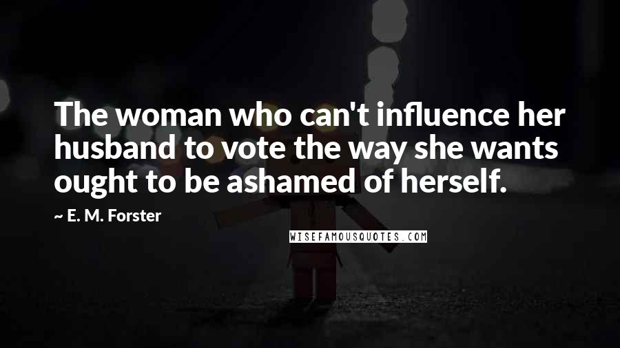 E. M. Forster Quotes: The woman who can't influence her husband to vote the way she wants ought to be ashamed of herself.