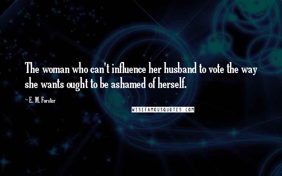 E. M. Forster Quotes: The woman who can't influence her husband to vote the way she wants ought to be ashamed of herself.