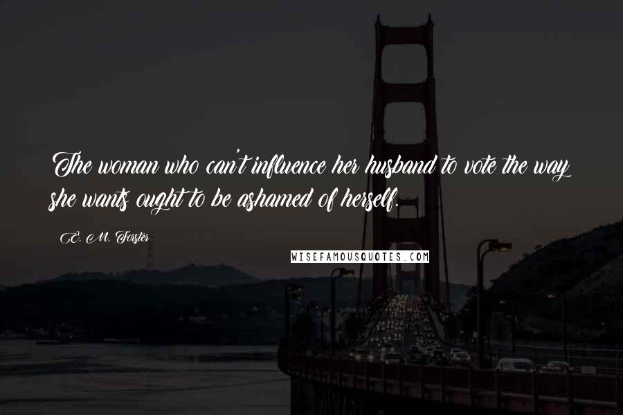 E. M. Forster Quotes: The woman who can't influence her husband to vote the way she wants ought to be ashamed of herself.