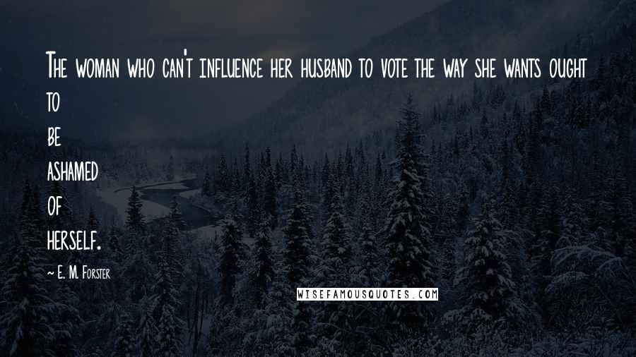 E. M. Forster Quotes: The woman who can't influence her husband to vote the way she wants ought to be ashamed of herself.