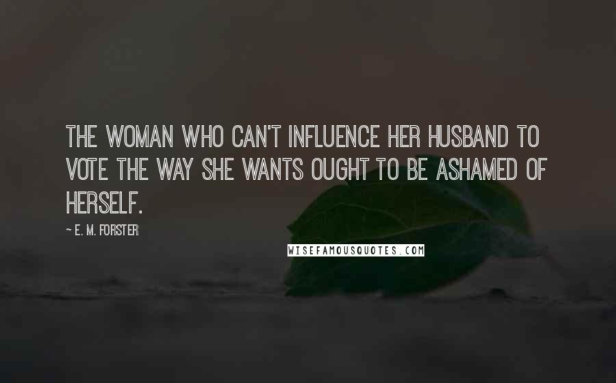 E. M. Forster Quotes: The woman who can't influence her husband to vote the way she wants ought to be ashamed of herself.