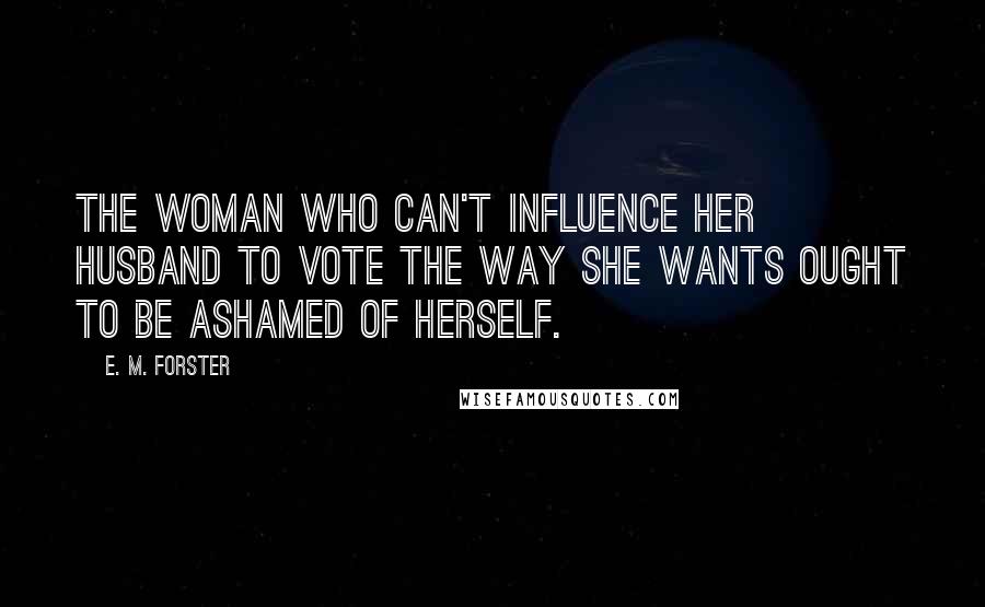 E. M. Forster Quotes: The woman who can't influence her husband to vote the way she wants ought to be ashamed of herself.