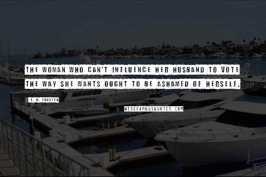 E. M. Forster Quotes: The woman who can't influence her husband to vote the way she wants ought to be ashamed of herself.