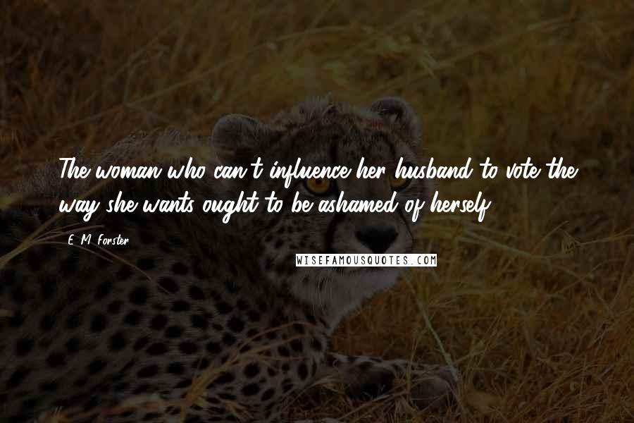 E. M. Forster Quotes: The woman who can't influence her husband to vote the way she wants ought to be ashamed of herself.