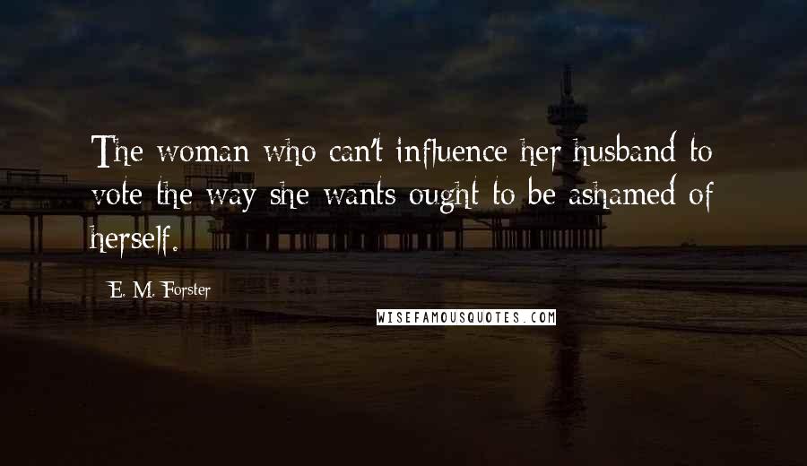 E. M. Forster Quotes: The woman who can't influence her husband to vote the way she wants ought to be ashamed of herself.