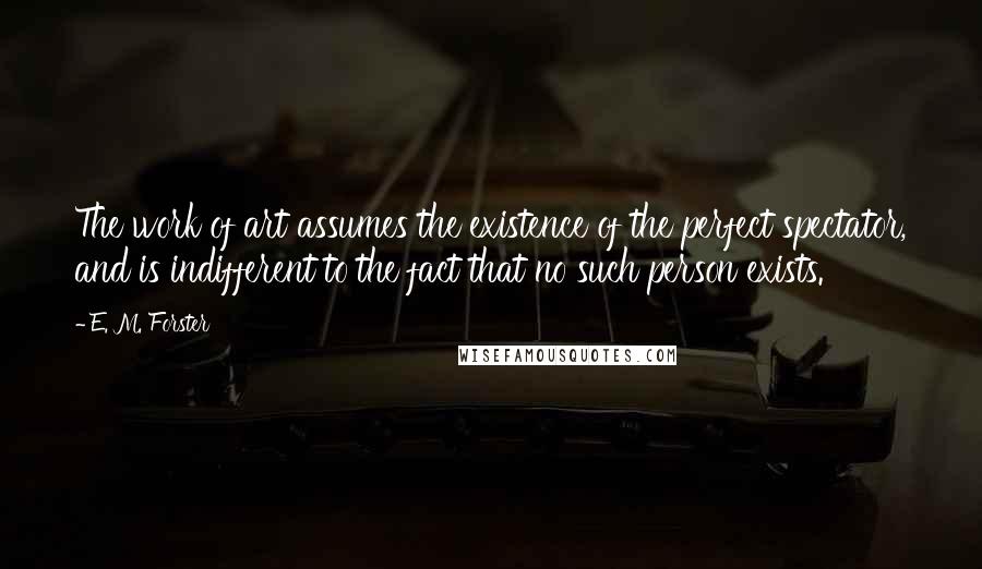 E. M. Forster Quotes: The work of art assumes the existence of the perfect spectator, and is indifferent to the fact that no such person exists.