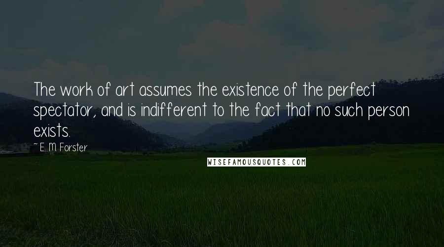 E. M. Forster Quotes: The work of art assumes the existence of the perfect spectator, and is indifferent to the fact that no such person exists.