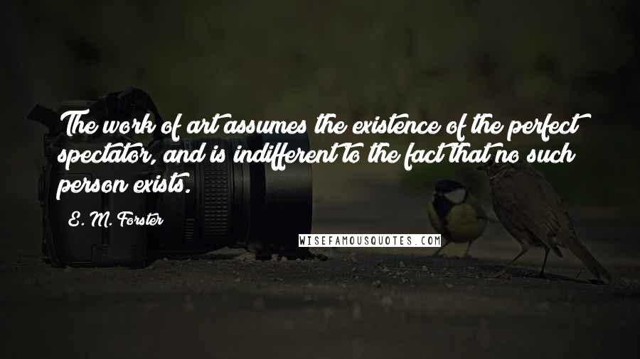 E. M. Forster Quotes: The work of art assumes the existence of the perfect spectator, and is indifferent to the fact that no such person exists.