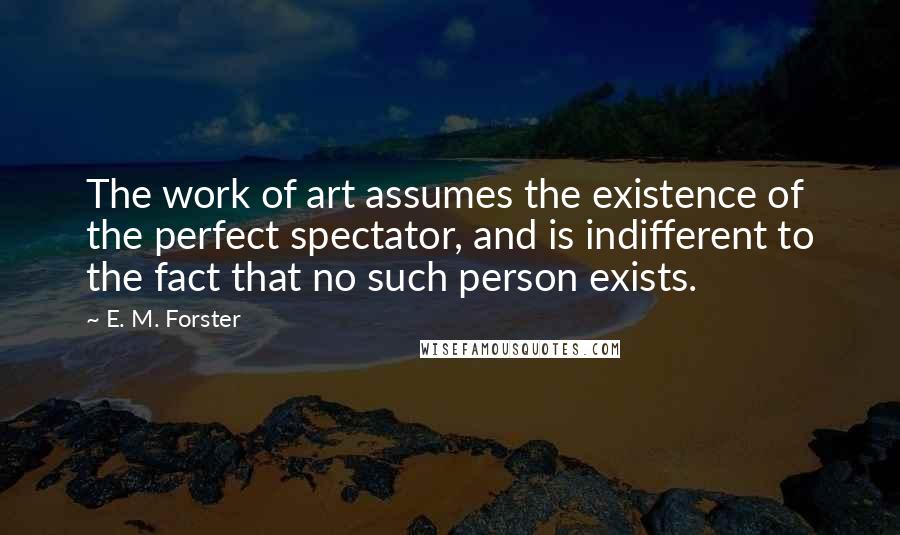 E. M. Forster Quotes: The work of art assumes the existence of the perfect spectator, and is indifferent to the fact that no such person exists.