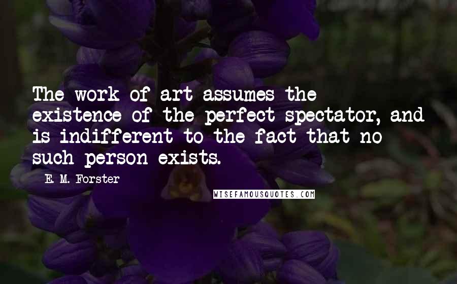 E. M. Forster Quotes: The work of art assumes the existence of the perfect spectator, and is indifferent to the fact that no such person exists.