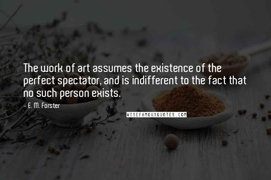 E. M. Forster Quotes: The work of art assumes the existence of the perfect spectator, and is indifferent to the fact that no such person exists.