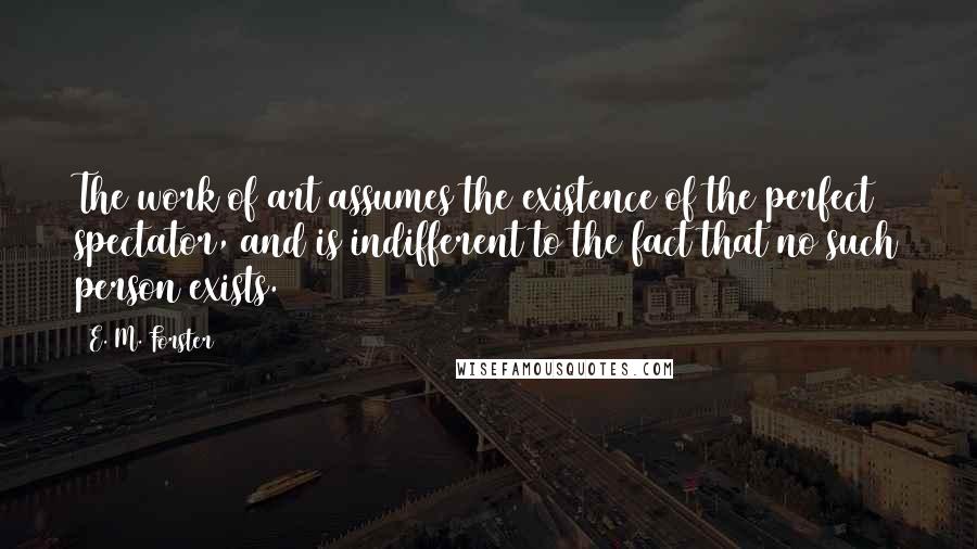 E. M. Forster Quotes: The work of art assumes the existence of the perfect spectator, and is indifferent to the fact that no such person exists.