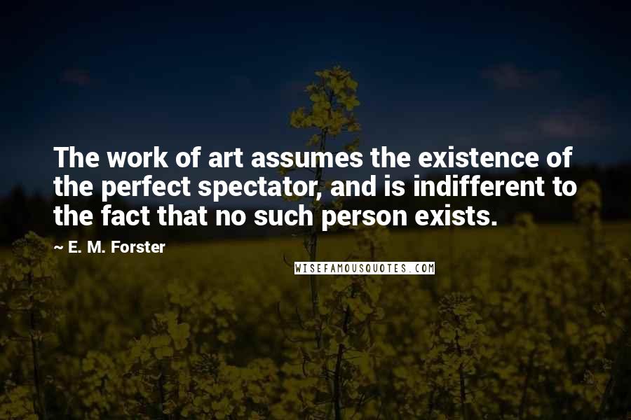 E. M. Forster Quotes: The work of art assumes the existence of the perfect spectator, and is indifferent to the fact that no such person exists.