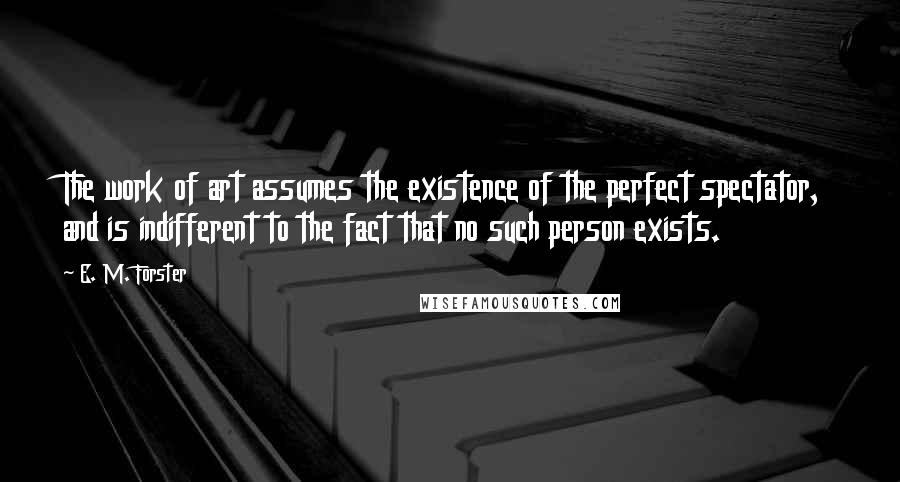 E. M. Forster Quotes: The work of art assumes the existence of the perfect spectator, and is indifferent to the fact that no such person exists.