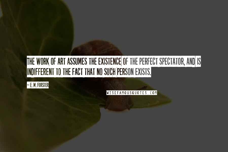 E. M. Forster Quotes: The work of art assumes the existence of the perfect spectator, and is indifferent to the fact that no such person exists.