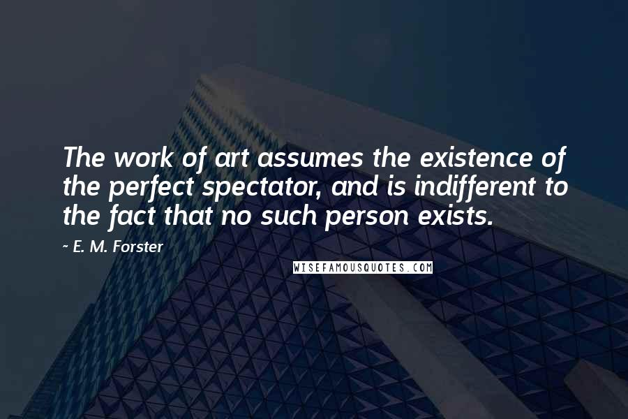 E. M. Forster Quotes: The work of art assumes the existence of the perfect spectator, and is indifferent to the fact that no such person exists.