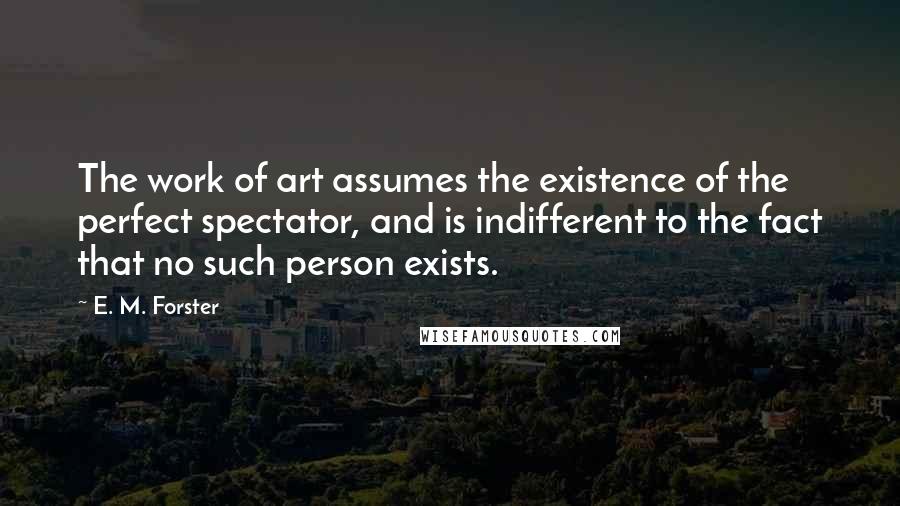 E. M. Forster Quotes: The work of art assumes the existence of the perfect spectator, and is indifferent to the fact that no such person exists.